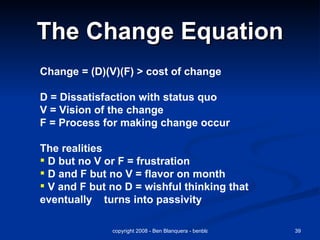 The Change Equation Change = (D)(V)(F) > cost of change D = Dissatisfaction with status quo V = Vision of the change F = Process for making change occur The realities D but no V or F = frustration D and F but no V = flavor on month V and F but no D = wishful thinking that eventually  turns into passivity  