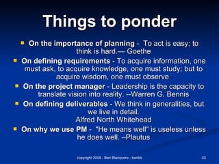 Things to ponder On the importance of planning  -  To act is easy; to think is hard.— Goethe On defining requirements  - To acquire information, one must ask, to acquire knowledge, one must study; but to acquire wisdom, one must observe  On the project manager  - Leadership is the capacity to translate vision into reality. --Warren G. Bennis On defining deliverables  - We think in generalities, but we live in detail. Alfred North Whitehead On why we use PM  -  "He means well" is useless unless he does well. –Plautus 