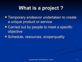 What is a project ? Temporary endeavor undertaken to create a unique product or service Carried out by people to meet a specific objective  Schedule, resources, scope/quality 