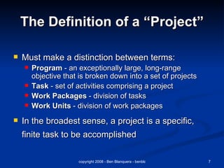 The Definition of a “Project” Must make a distinction between terms: Program  - an exceptionally large, long-range objective that is broken down into a set of projects Task  - set of activities comprising a project Work Packages  - division of tasks Work Units  - division of work packages In the broadest sense, a project is a specific, finite task to be accomplished 