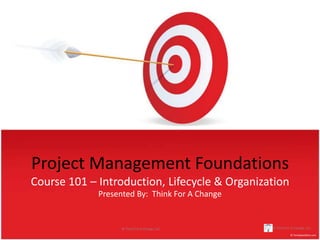 Project Management Foundations
Course 101 – Introduction, Lifecycle & Organization
             Presented By: Think For A Change


                   © Think For A Change, LLC.   © Think For A Change, LLC.
 