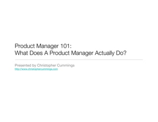 Product Manager 101:
What Does A Product Manager Actually Do?
Presented by Christopher Cummings
http://www.christophercummings.com
 
