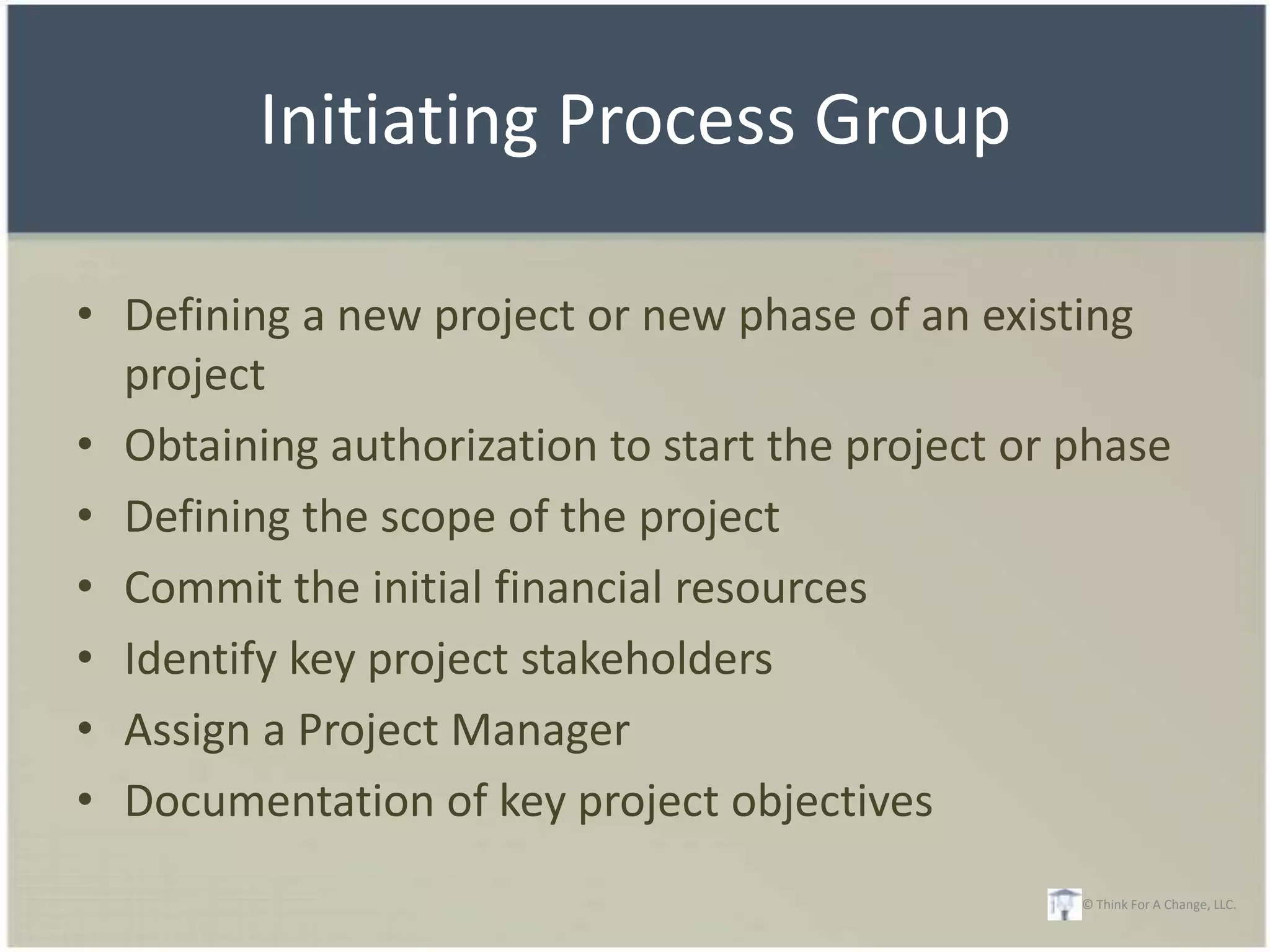 Initiating Process Group

• Defining a new project or new phase of an existing
  project
• Obtaining authorization to start the project or phase
• Defining the scope of the project
• Commit the initial financial resources
• Identify key project stakeholders
• Assign a Project Manager
• Documentation of key project objectives
                                                  © Think For A Change, LLC.
 