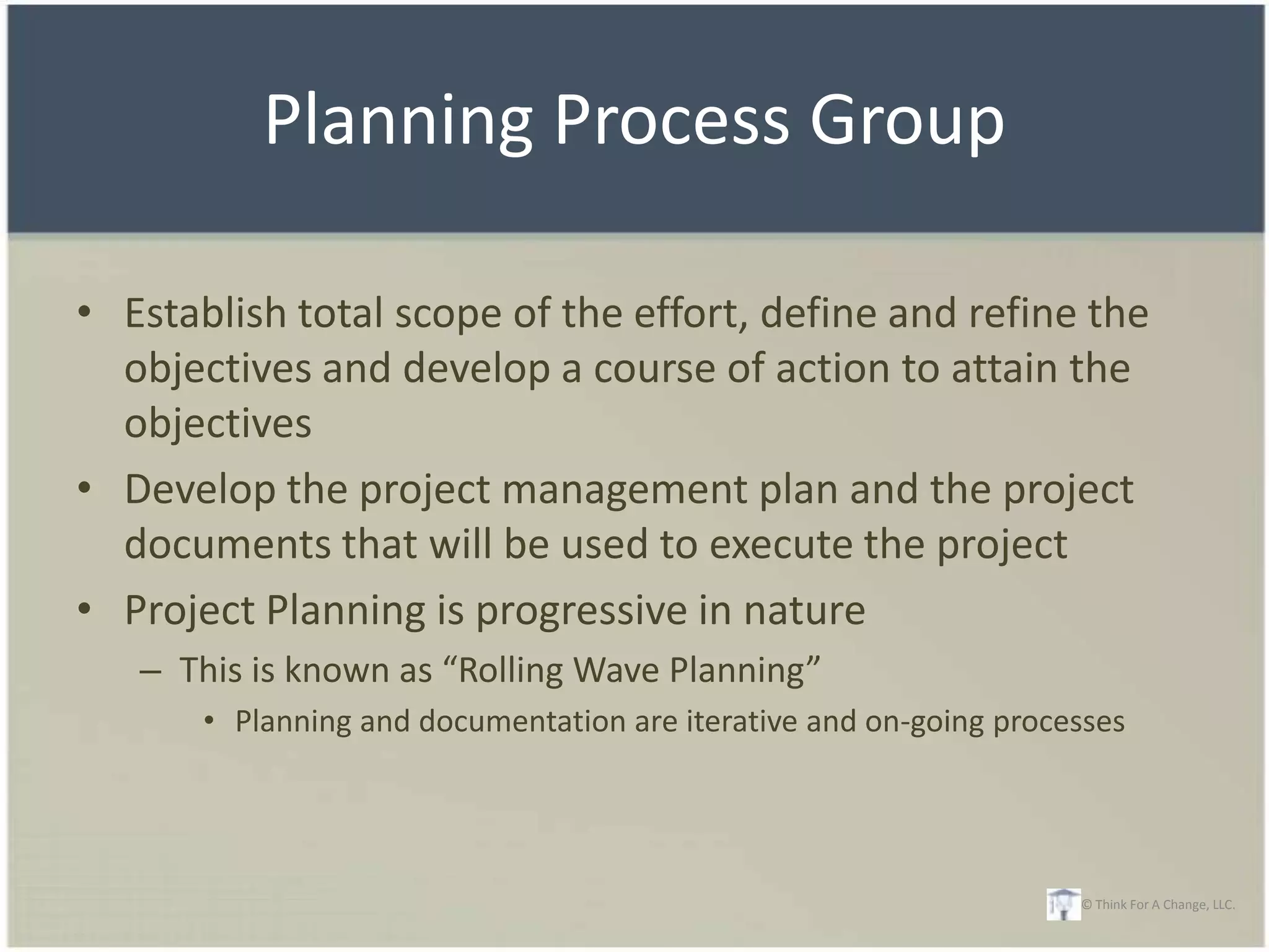 Planning Process Group

• Establish total scope of the effort, define and refine the
  objectives and develop a course of action to attain the
  objectives
• Develop the project management plan and the project
  documents that will be used to execute the project
• Project Planning is progressive in nature
   – This is known as “Rolling Wave Planning”
       • Planning and documentation are iterative and on-going processes




                                                                    © Think For A Change, LLC.
 