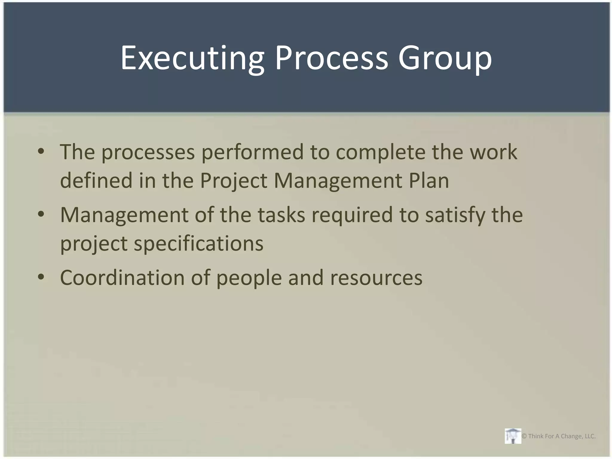 Executing Process Group

• The processes performed to complete the work
  defined in the Project Management Plan
• Management of the tasks required to satisfy the
  project specifications
• Coordination of people and resources




                                                © Think For A Change, LLC.
 