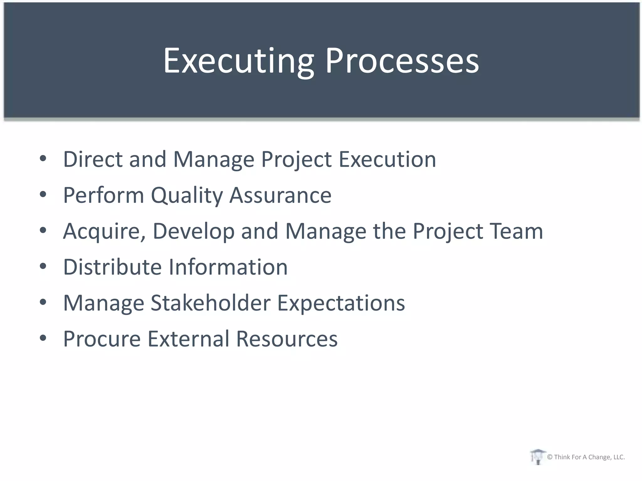 Executing Processes

•   Direct and Manage Project Execution
•   Perform Quality Assurance
•   Acquire, Develop and Manage the Project Team
•   Distribute Information
•   Manage Stakeholder Expectations
•   Procure External Resources



                                                   © Think For A Change, LLC.
 