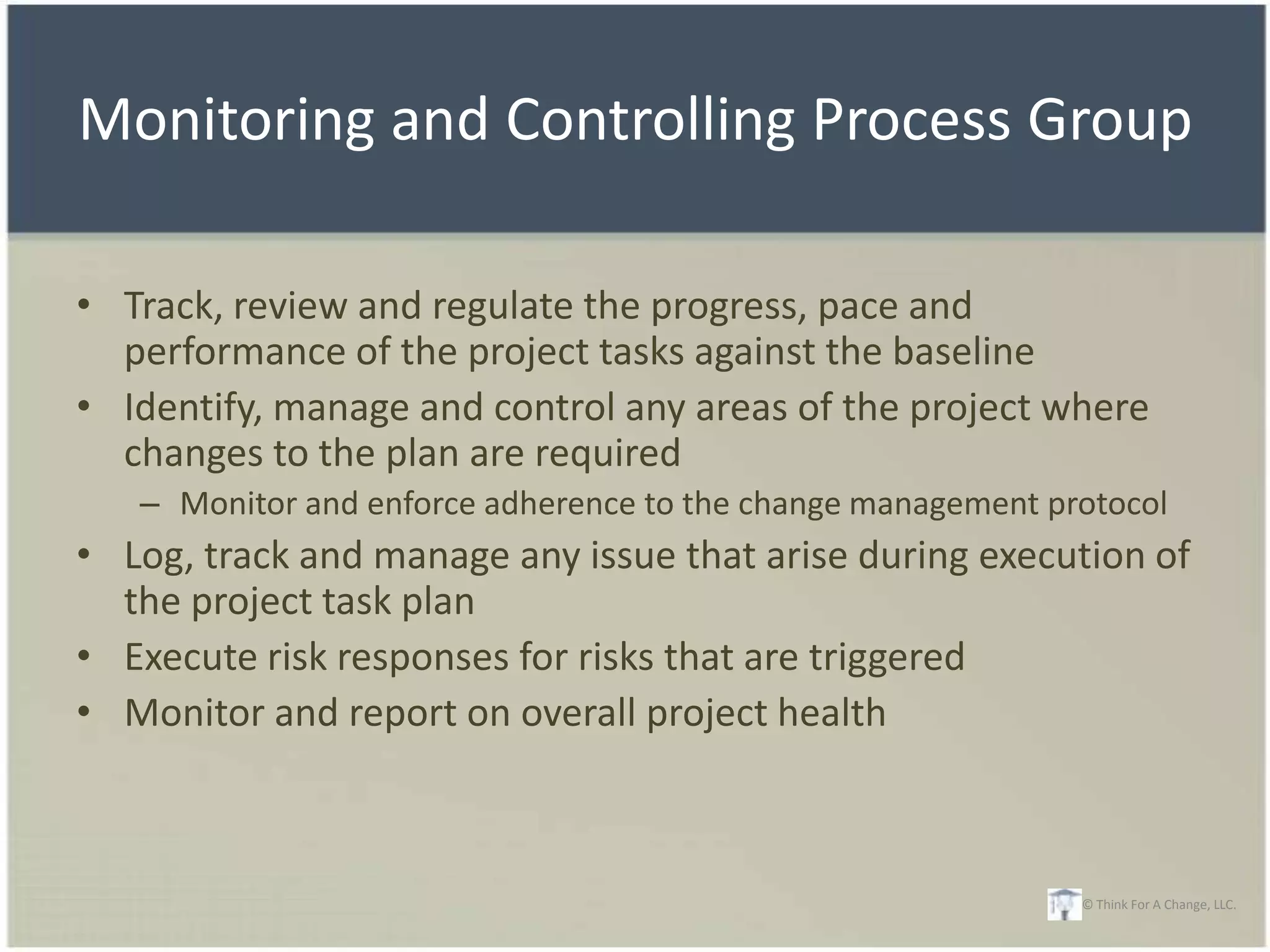 Monitoring and Controlling Process Group

• Track, review and regulate the progress, pace and
  performance of the project tasks against the baseline
• Identify, manage and control any areas of the project where
  changes to the plan are required
   – Monitor and enforce adherence to the change management protocol
• Log, track and manage any issue that arise during execution of
  the project task plan
• Execute risk responses for risks that are triggered
• Monitor and report on overall project health



                                                              © Think For A Change, LLC.
 