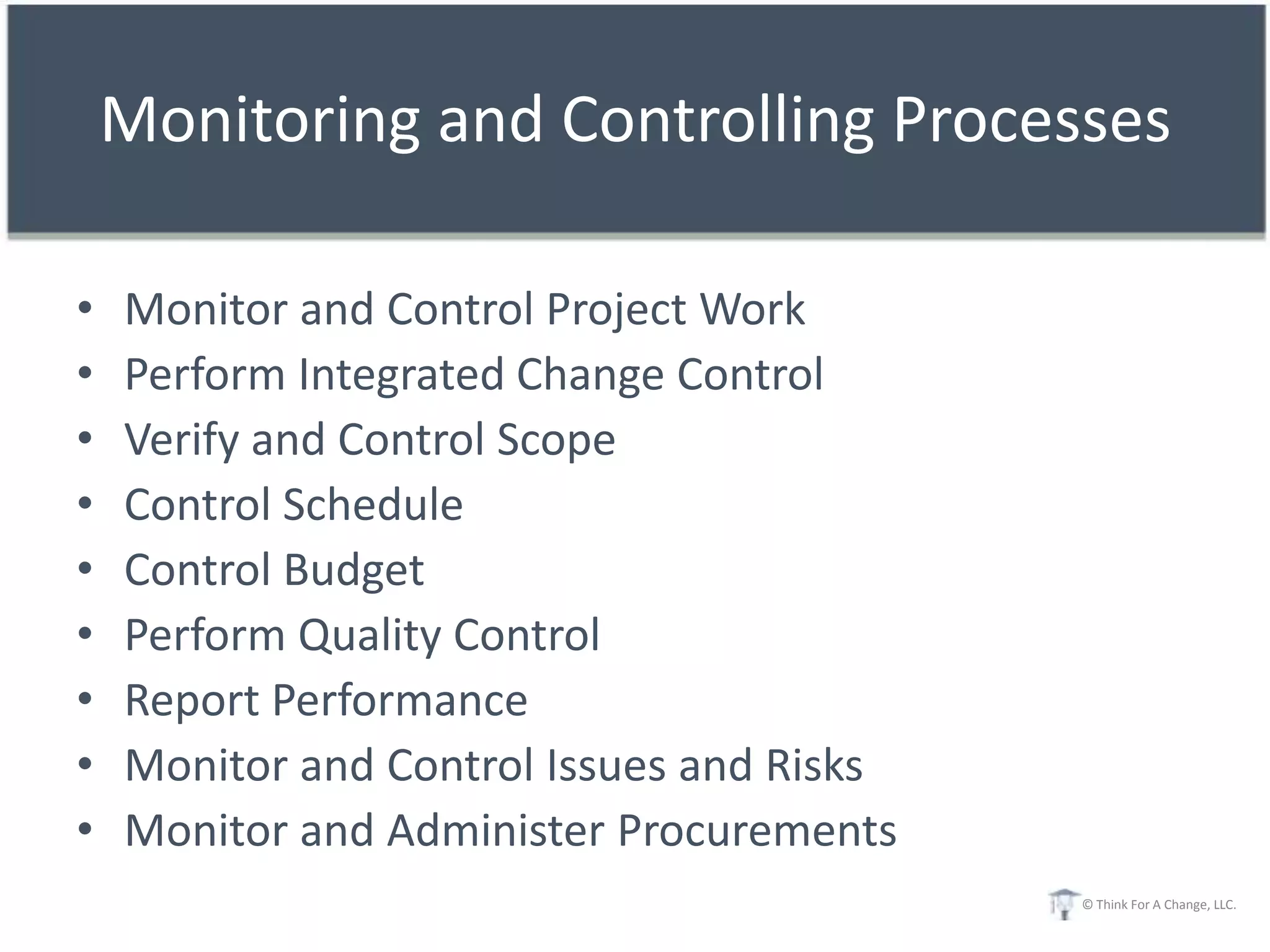 Monitoring and Controlling Processes

•   Monitor and Control Project Work
•   Perform Integrated Change Control
•   Verify and Control Scope
•   Control Schedule
•   Control Budget
•   Perform Quality Control
•   Report Performance
•   Monitor and Control Issues and Risks
•   Monitor and Administer Procurements
                                           © Think For A Change, LLC.
 