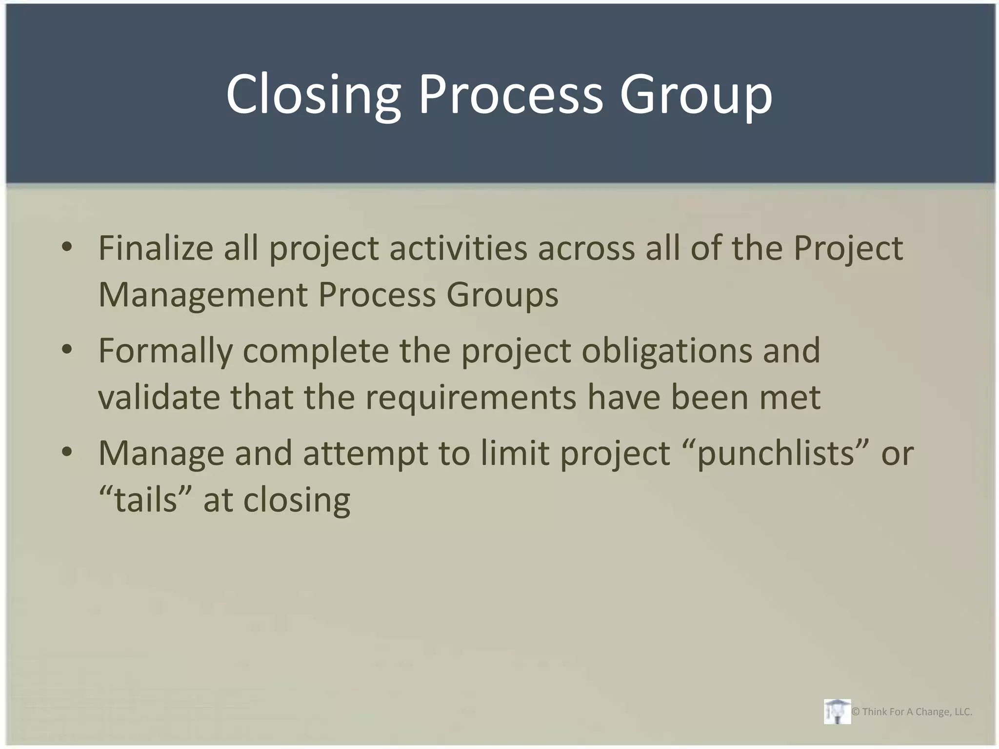 Closing Process Group

• Finalize all project activities across all of the Project
  Management Process Groups
• Formally complete the project obligations and
  validate that the requirements have been met
• Manage and attempt to limit project “punchlists” or
  “tails” at closing




                                                      © Think For A Change, LLC.
 