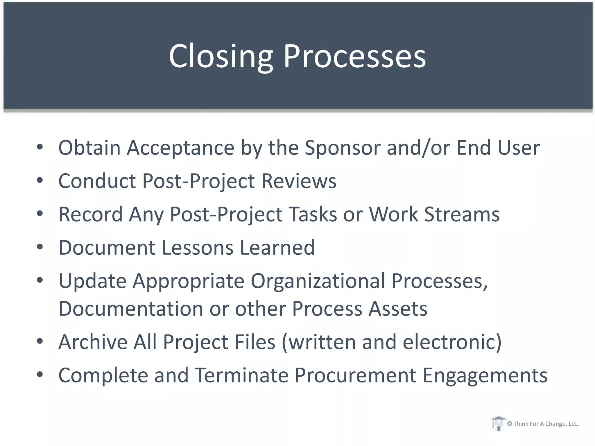 Closing Processes

• Obtain Acceptance by the Sponsor and/or End User
• Conduct Post-Project Reviews
• Record Any Post-Project Tasks or Work Streams
• Document Lessons Learned
• Update Appropriate Organizational Processes,
  Documentation or other Process Assets
• Archive All Project Files (written and electronic)
• Complete and Terminate Procurement Engagements
                                               © Think For A Change, LLC.
 