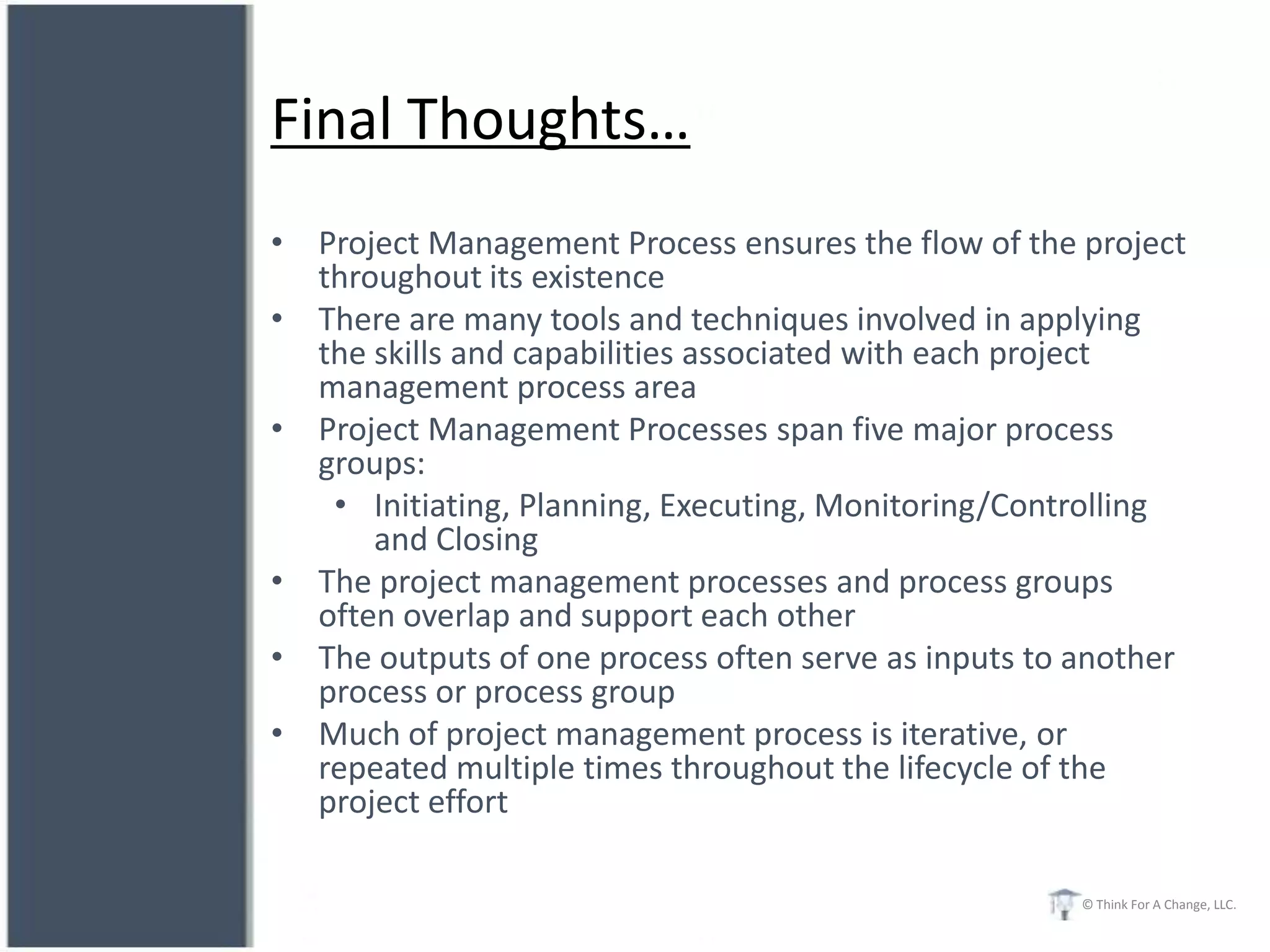 Final Thoughts…
• Project Management Process ensures the flow of the project
  throughout its existence
• There are many tools and techniques involved in applying
  the skills and capabilities associated with each project
  management process area
• Project Management Processes span five major process
  groups:
   • Initiating, Planning, Executing, Monitoring/Controlling
      and Closing
• The project management processes and process groups
  often overlap and support each other
• The outputs of one process often serve as inputs to another
  process or process group
• Much of project management process is iterative, or
  repeated multiple times throughout the lifecycle of the
  project effort

                                                      © Think For A Change, LLC.
 