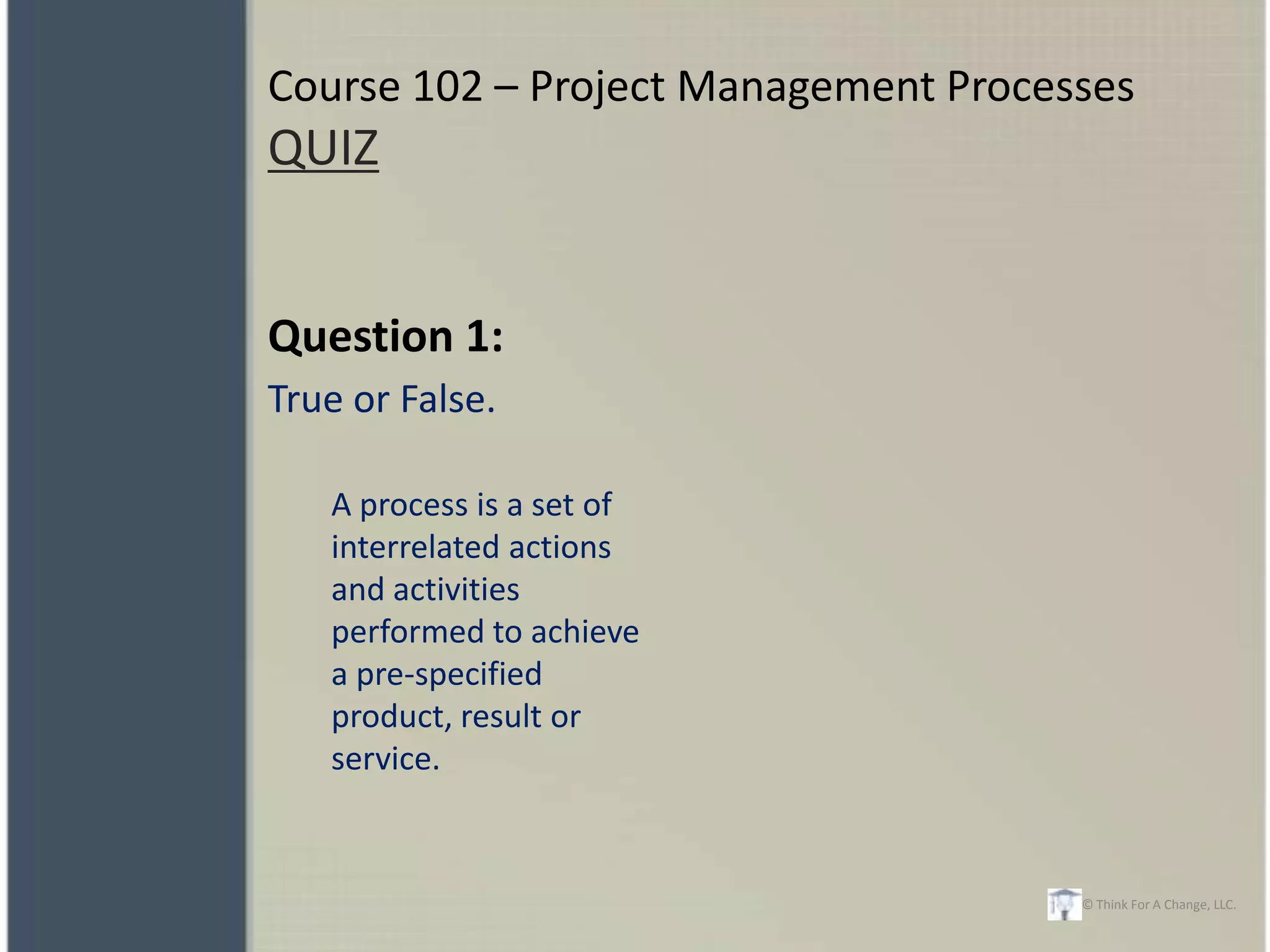 Course 102 – Project Management Processes
QUIZ


Question 1:
True or False.

   A process is a set of
   interrelated actions
   and activities
   performed to achieve
   a pre-specified
   product, result or
   service.


                                      © Think For A Change, LLC.
 