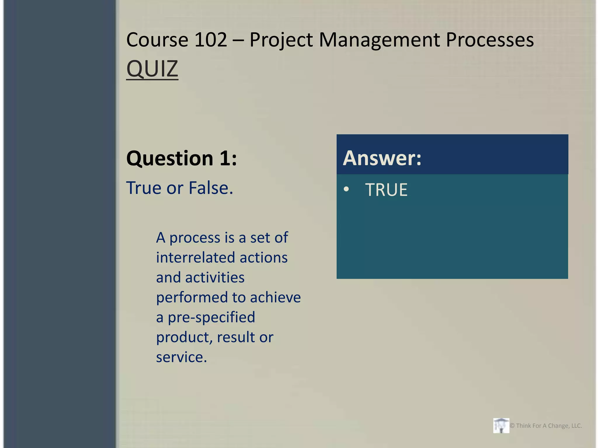 Course 102 – Project Management Processes
QUIZ


Question 1:                Answer:
True or False.             • TRUE

   A process is a set of
   interrelated actions
   and activities
   performed to achieve
   a pre-specified
   product, result or
   service.


                                      © Think For A Change, LLC.
 