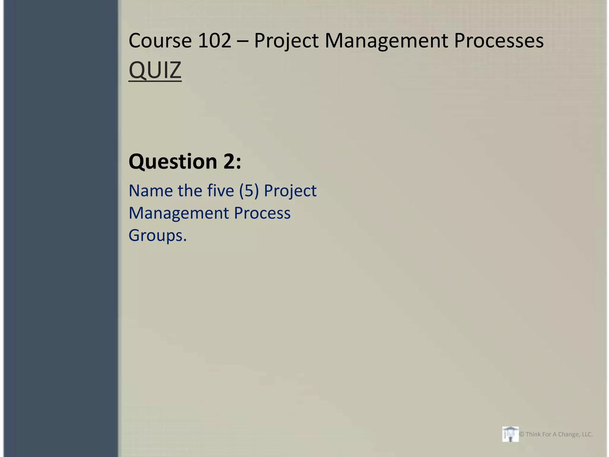 Course 102 – Project Management Processes
QUIZ


Question 2:
Name the five (5) Project
Management Process
Groups.




                                      © Think For A Change, LLC.
 