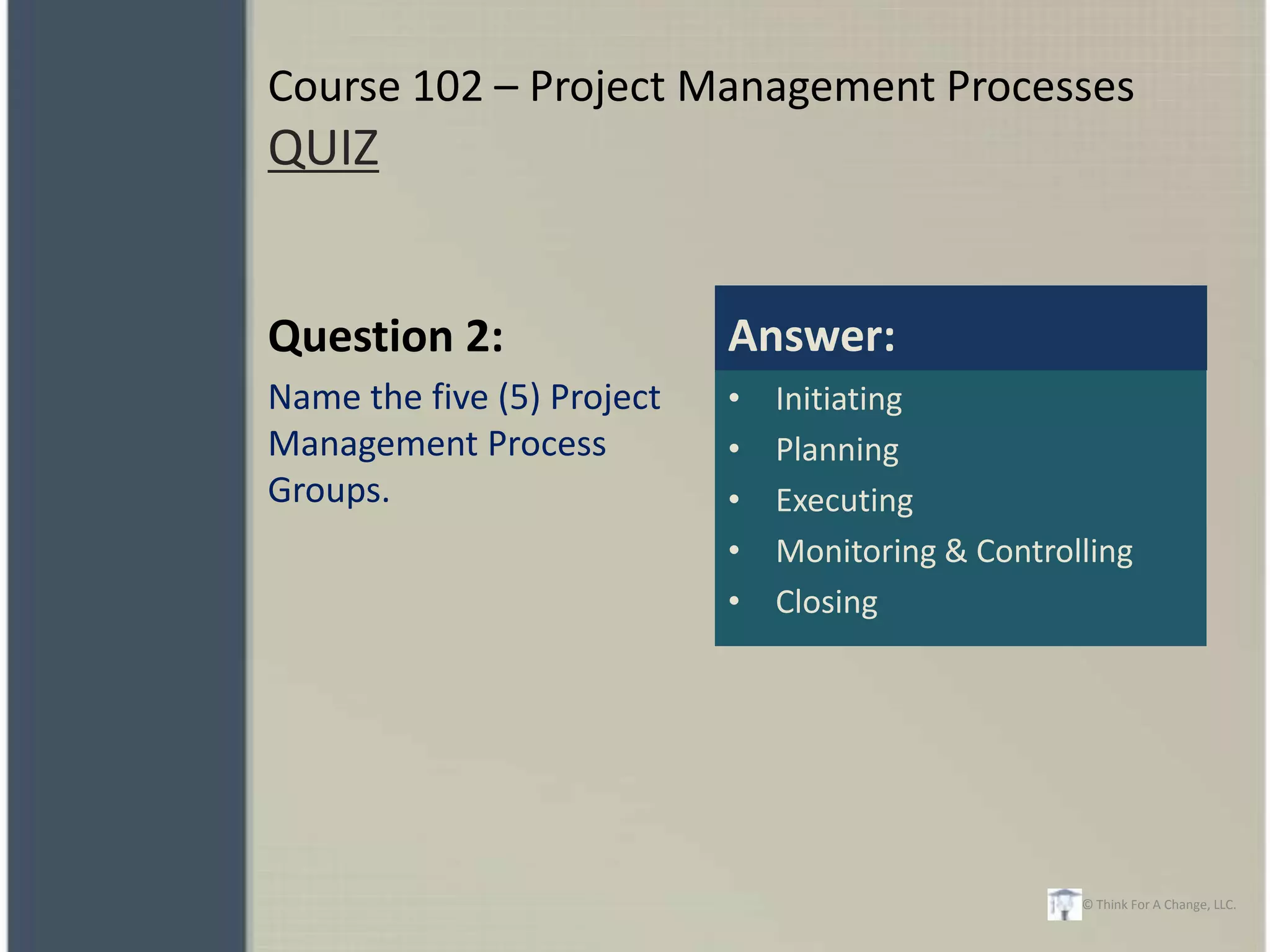 Course 102 – Project Management Processes
QUIZ


Question 2:                 Answer:
Name the five (5) Project   •   Initiating
Management Process          •   Planning
Groups.                     •   Executing
                            •   Monitoring & Controlling
                            •   Closing




                                                    © Think For A Change, LLC.
 