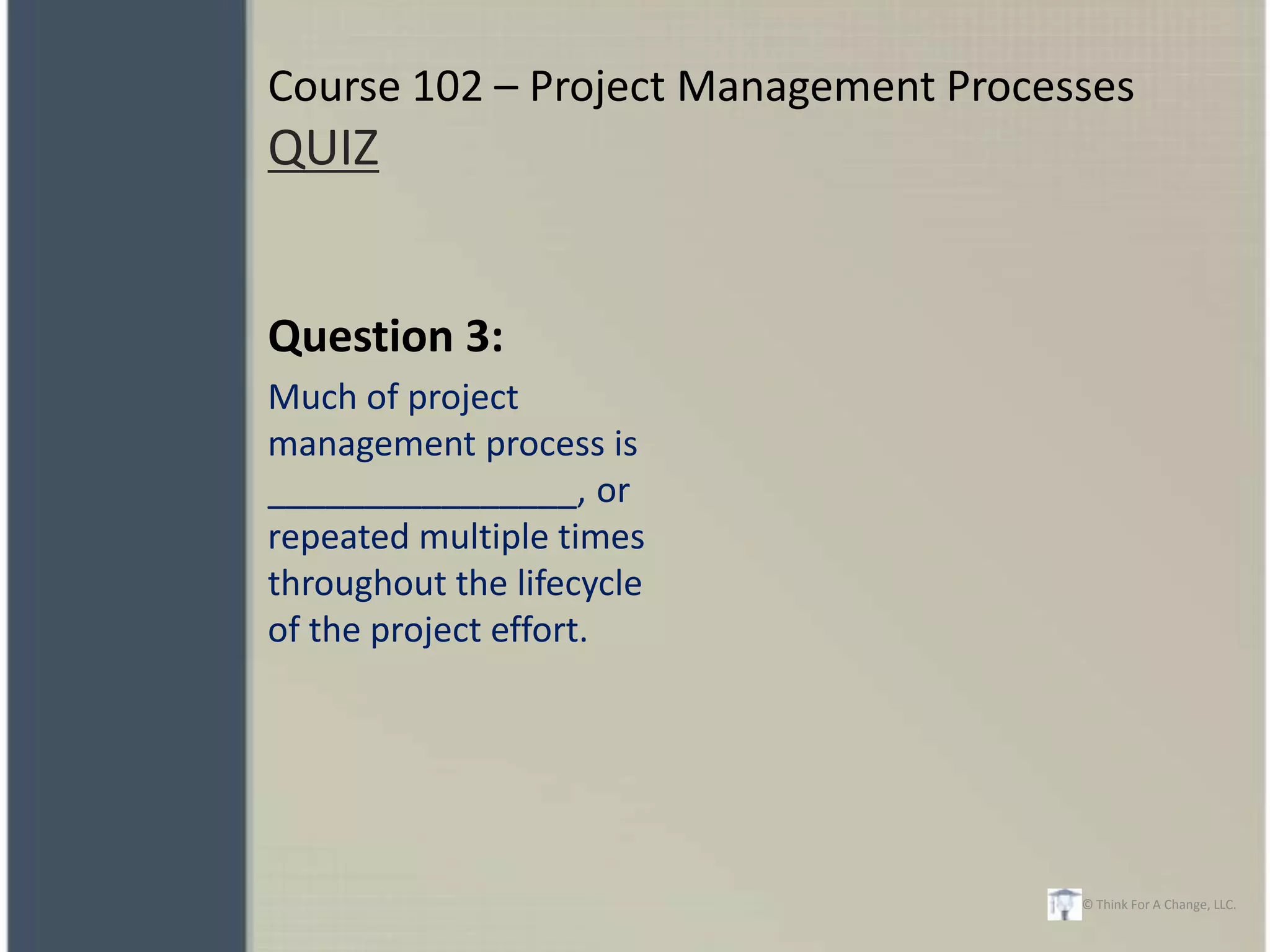 Course 102 – Project Management Processes
QUIZ


Question 3:
Much of project
management process is
________________, or
repeated multiple times
throughout the lifecycle
of the project effort.




                                      © Think For A Change, LLC.
 