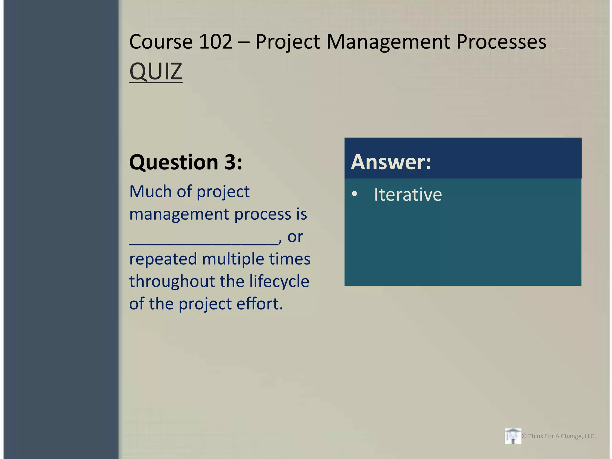 Course 102 – Project Management Processes
QUIZ


Question 3:                Answer:
Much of project            • Iterative
management process is
________________, or
repeated multiple times
throughout the lifecycle
of the project effort.




                                         © Think For A Change, LLC.
 