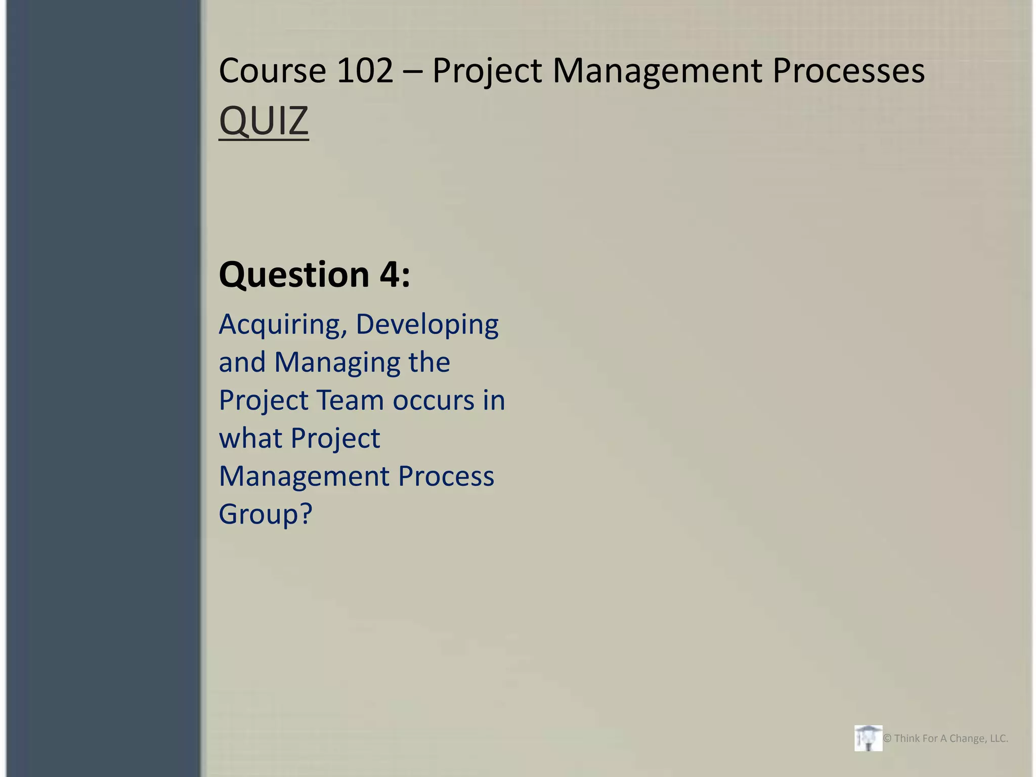 Course 102 – Project Management Processes
QUIZ


Question 4:
Acquiring, Developing
and Managing the
Project Team occurs in
what Project
Management Process
Group?




                                      © Think For A Change, LLC.
 
