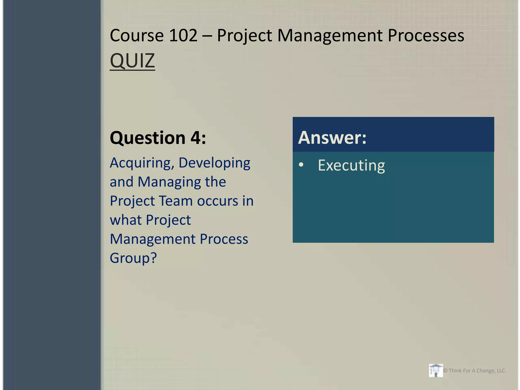 Course 102 – Project Management Processes
QUIZ


Question 4:              Answer:
Acquiring, Developing    • Executing
and Managing the
Project Team occurs in
what Project
Management Process
Group?




                                       © Think For A Change, LLC.
 