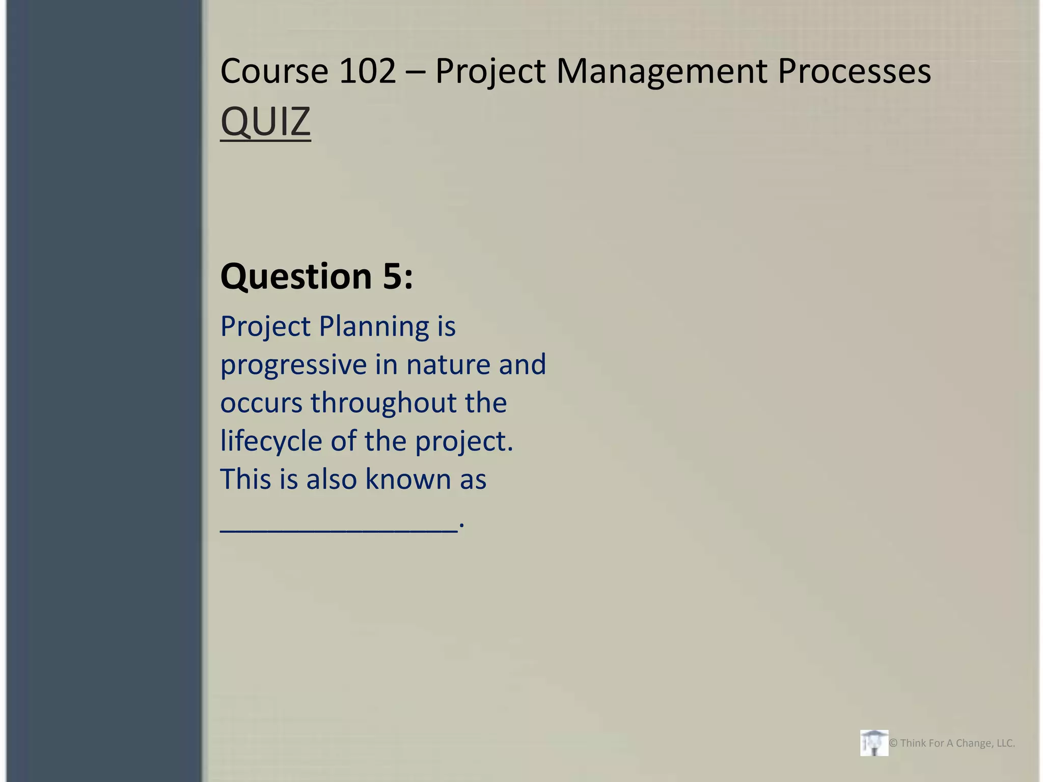 Course 102 – Project Management Processes
QUIZ


Question 5:
Project Planning is
progressive in nature and
occurs throughout the
lifecycle of the project.
This is also known as
_______________.




                                      © Think For A Change, LLC.
 