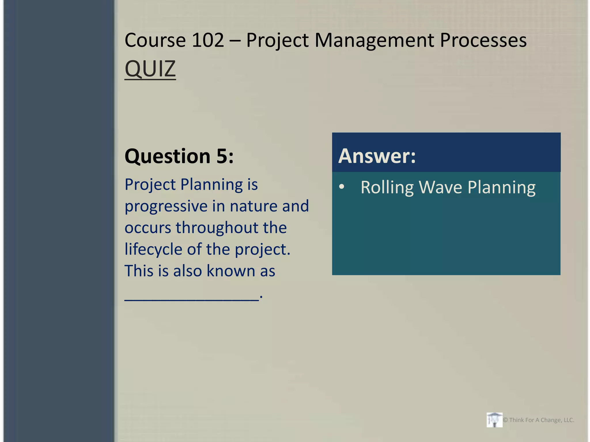 Course 102 – Project Management Processes
QUIZ


Question 5:                 Answer:
Project Planning is         • Rolling Wave Planning
progressive in nature and
occurs throughout the
lifecycle of the project.
This is also known as
_______________.




                                               © Think For A Change, LLC.
 