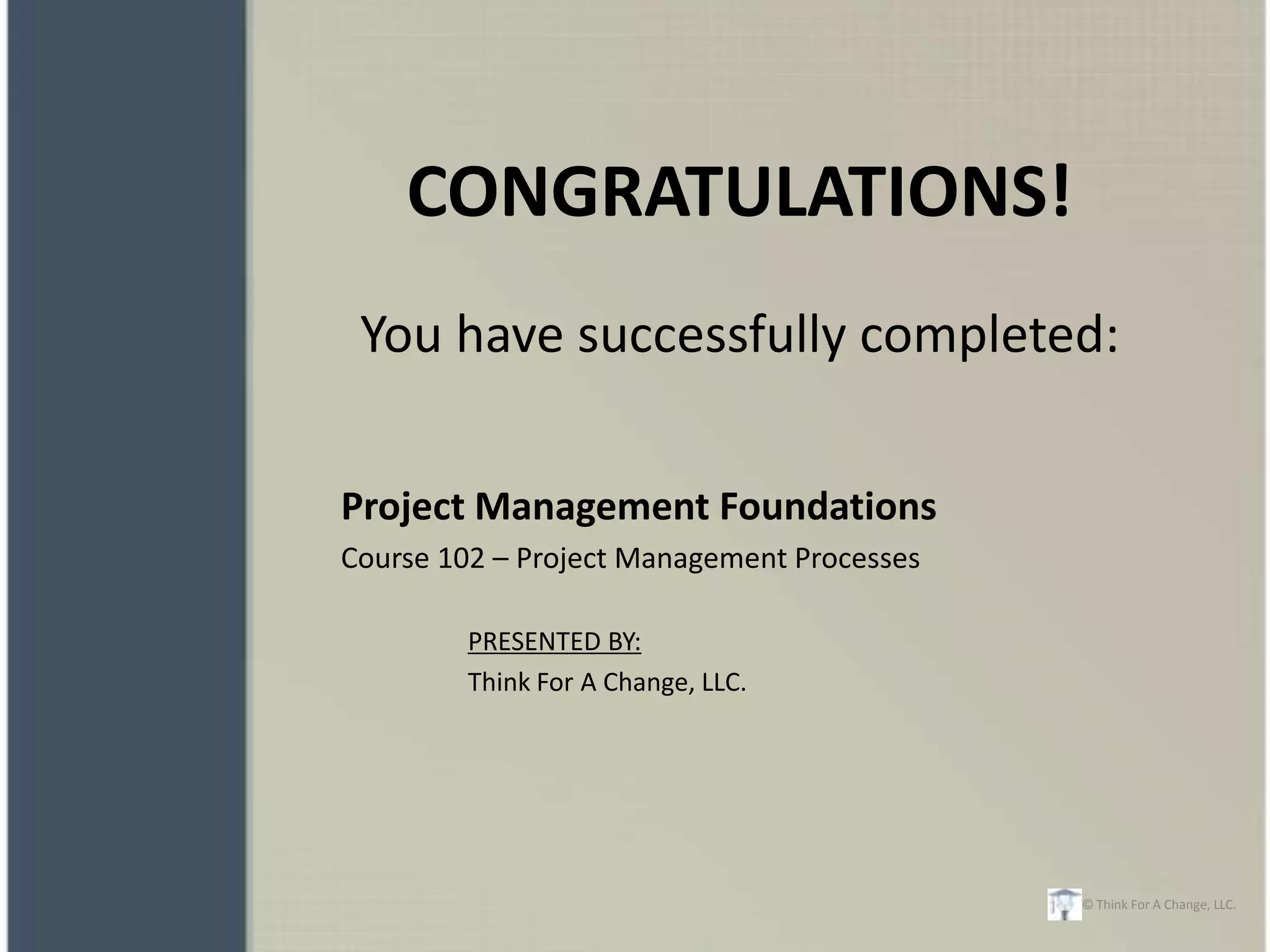 CONGRATULATIONS!
 You have successfully completed:

Project Management Foundations
Course 102 – Project Management Processes

        PRESENTED BY:
        Think For A Change, LLC.




                                            © Think For A Change, LLC.
 