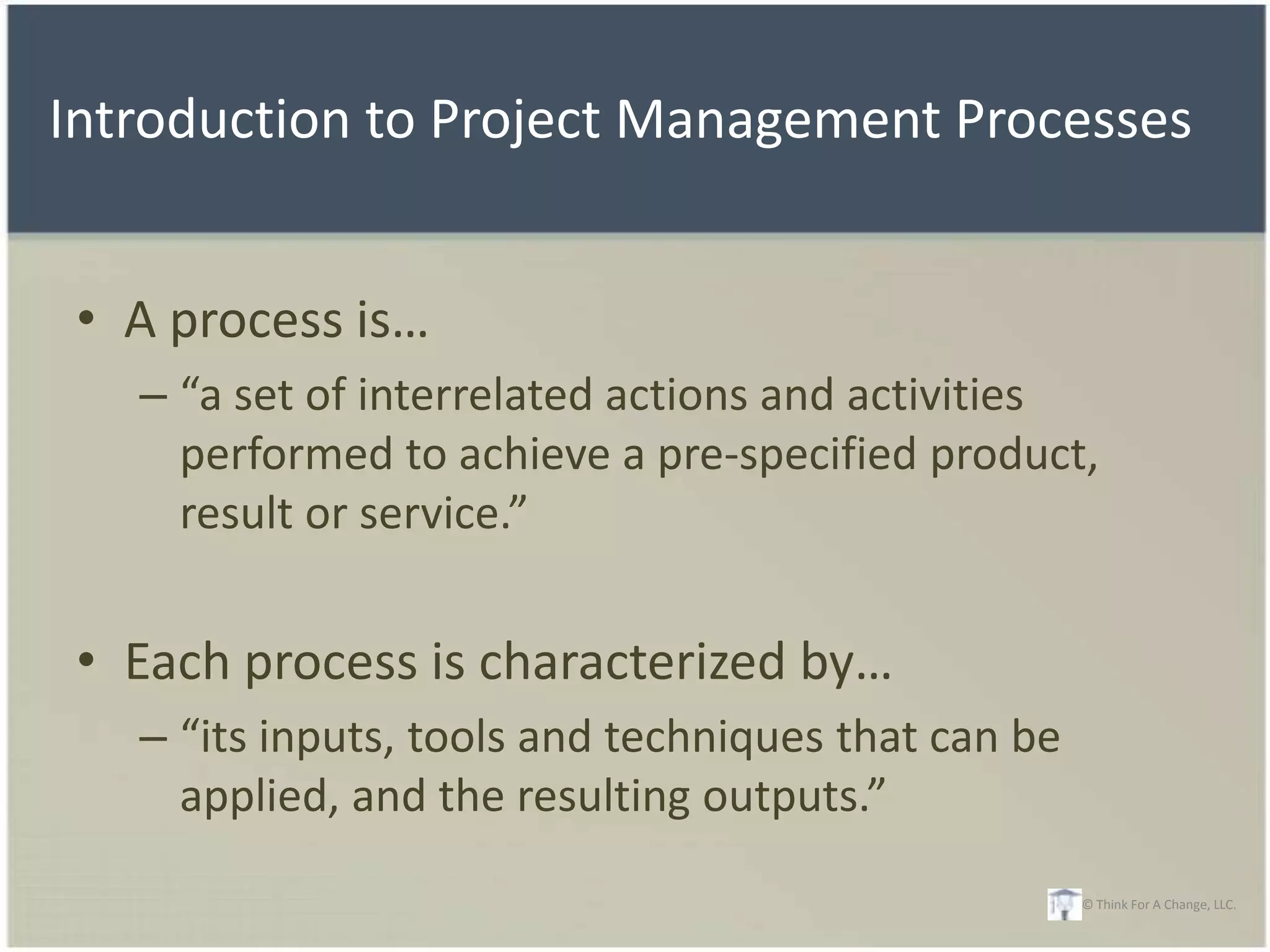 Introduction to Project Management Processes


 • A process is…
   – “a set of interrelated actions and activities
     performed to achieve a pre-specified product,
     result or service.”


 • Each process is characterized by…
   – “its inputs, tools and techniques that can be
     applied, and the resulting outputs.”
                                                     © Think For A Change, LLC.
 