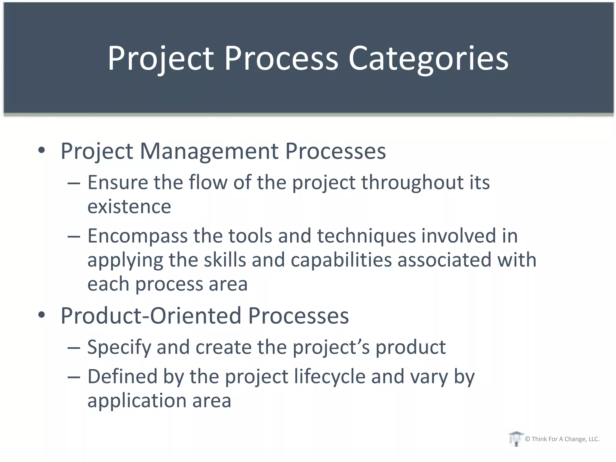 Project Process Categories

• Project Management Processes
  – Ensure the flow of the project throughout its
    existence
  – Encompass the tools and techniques involved in
    applying the skills and capabilities associated with
    each process area
• Product-Oriented Processes
  – Specify and create the project’s product
  – Defined by the project lifecycle and vary by
    application area
                                                      © Think For A Change, LLC.
 