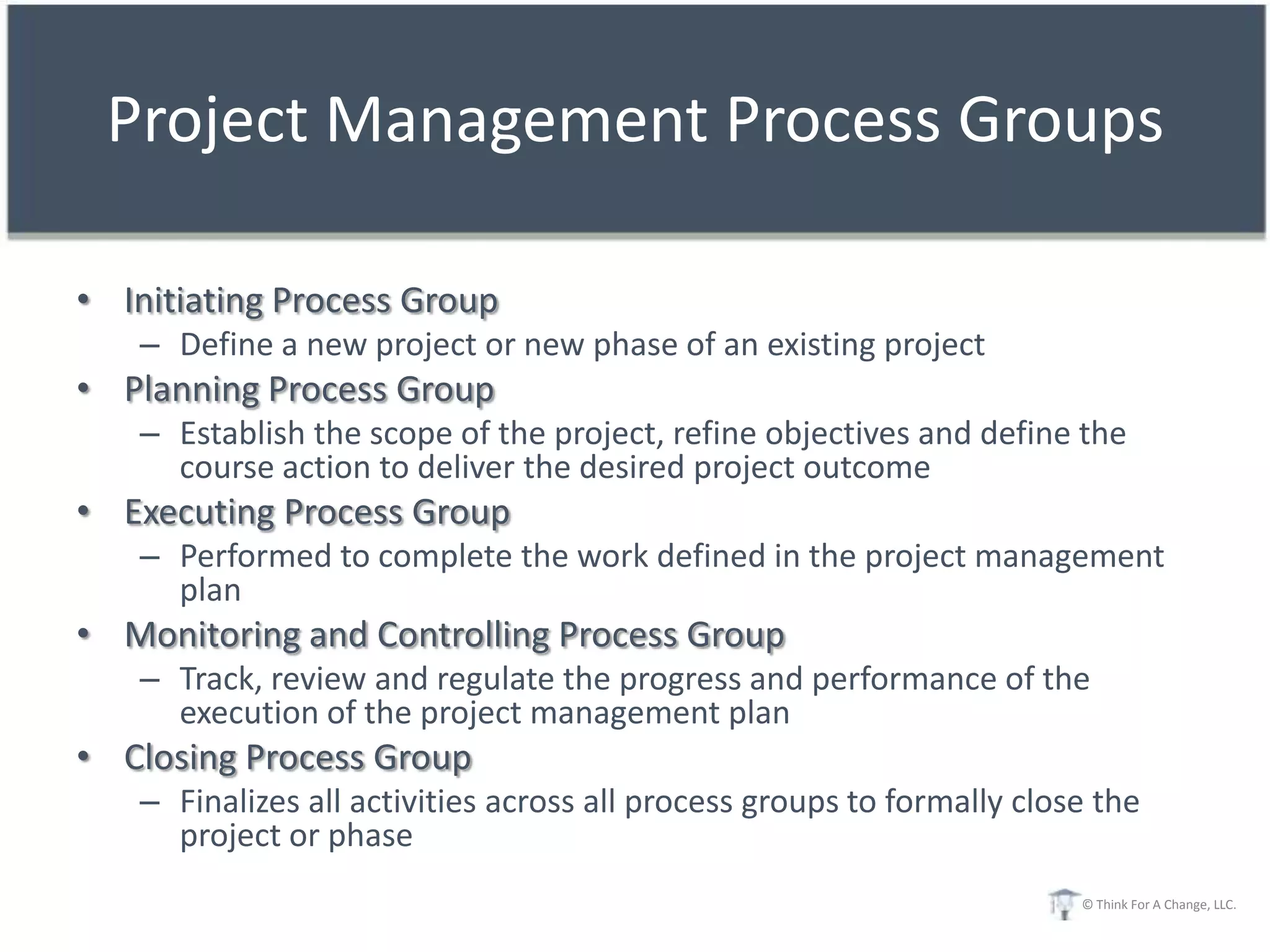 Project Management Process Groups

• Initiating Process Group
   – Define a new project or new phase of an existing project
• Planning Process Group
   – Establish the scope of the project, refine objectives and define the
     course action to deliver the desired project outcome
• Executing Process Group
   – Performed to complete the work defined in the project management
     plan
• Monitoring and Controlling Process Group
   – Track, review and regulate the progress and performance of the
     execution of the project management plan
• Closing Process Group
   – Finalizes all activities across all process groups to formally close the
     project or phase
                                                                        © Think For A Change, LLC.
 
