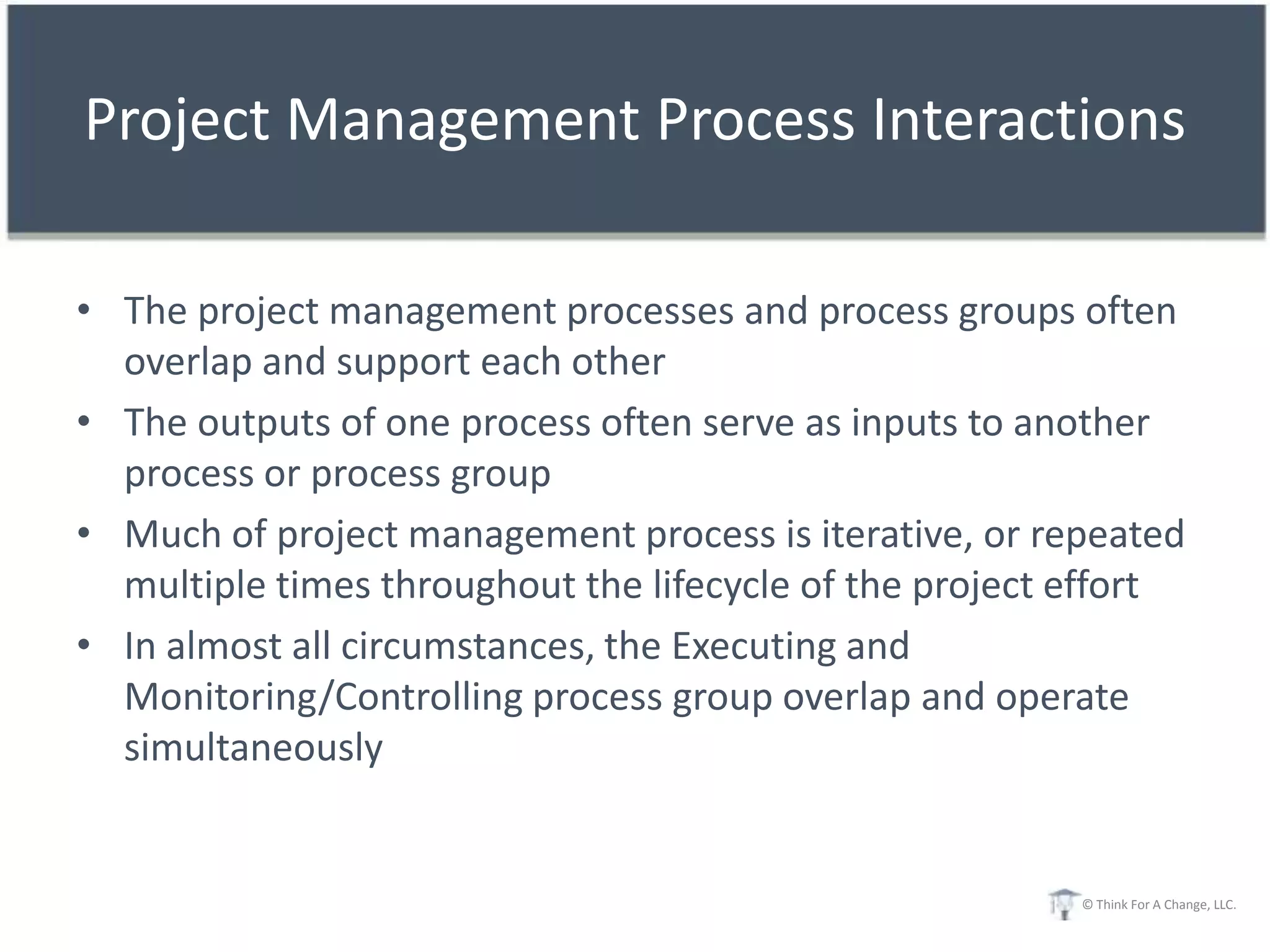 Project Management Process Interactions

• The project management processes and process groups often
  overlap and support each other
• The outputs of one process often serve as inputs to another
  process or process group
• Much of project management process is iterative, or repeated
  multiple times throughout the lifecycle of the project effort
• In almost all circumstances, the Executing and
  Monitoring/Controlling process group overlap and operate
  simultaneously


                                                         © Think For A Change, LLC.
 