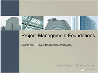 Project Management Foundations
Course 102 – Project Management Processes




                             Presented By: Think For A Change
                                                   © Think For A Change, LLC.
 