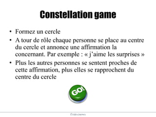 @elodescharmes
Constellation game
• Formez un cercle
• A tour de rôle chaque personne se place au centre
du cercle et annonce une affirmation la
concernant. Par exemple : « j’aime les surprises »
• Plus les autres personnes se sentent proches de
cette affirmation, plus elles se rapprochent du
centre du cercle
 