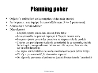 @elodescharmes
Planning poker
• Objectif : estimation de la complexité des user stories
• Participants : une équipe Scrum (idéalement 5 +/- 2 personnes)
• Animateur : Scrum Master
• Déroulement
–Les participants s'installent autour d'une table
–Le responsable de produit explique à l'équipe la user story
–Les participants posent des questions au responsable de produit
–Chacun des participants évalue la complexité de ce scénario, choisit
la carte qui correspond à son estimation et la dépose, face cachée,
sur la table devant lui
–Au signal du facilitateur, les cartes sont retournées en même temps
–S'il n'y a pas unanimité, la discussion reprend
–On répète le processus d'estimation jusqu'à l'obtention de l'unanimité
 