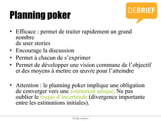 @elodescharmes
Planning poker
• Efficace : permet de traiter rapidement un grand
nombre
de user stories
• Encourage la discussion
• Permet à chacun de s’exprimer
• Permet de développer une vision commune de l’objectif
et des moyens à mettre en œuvre pour l’atteindre
• Attention : le planning poker implique une obligation
de converger vers une estimation unique. Ne pas
oublier le risque d’incertitude (divergence importante
entre les estimations initiales).
 