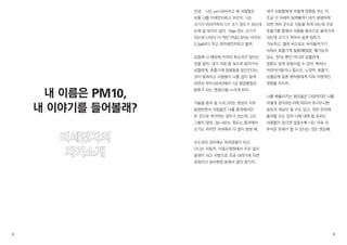 안녕、 나는 pm10이라고 해 사람들은 
보통 나를 미세먼지라고 부르지. 나는 
크기가 머리카락의 1/7 크기 정도가 되는데 
눈에 잘 보이지 않아 10㎛ 정도 크기가 
되는데 나보다 더 작은 PM2.5라는 아이는 
2.5㎛보다 작고 초미세먼지라고 불려. 
요즘에 나 때문에 우려의 목소리가 많다는 
것을 알아. 내가 사람 몸 속으로 들어가서 
심혈관계, 호흡기계 질병들을 일으킨다는 
것이 밝혀지고 사람들이 나를 많이 알게 
되면서 부터 WHO에서 1급 발암물질로 
분류가 되는 영광(?)을 누리게 되지. 
겨울철 중국 발 스모그라는 현상이 자주 
발생하면서 사람들은 나를 중국에서만 
온 것으로 착각하는 경우가 있는데 그건 
그렇지 않아. 30~50% 정도는 중국에서 
오기도 하지만 국내에서 더 많이 발생 돼. 
수도권의 경우에는 여러분들이 타고 
다니는 자동차, 이동오염원에서 주로 많이 
발생이 되고 지방으로 조금 내려가게 되면 
공장이나 공사현장 등에서 많이 생기지. 
내가 사람들에게 어떻게 영향을 주는 지 
조금 더 자세히 살펴볼까? 내가 발생하게 
되면 여러 곳으로 이동을 하게 되는데 주로 
호흡기를 통해서 사람들 몸속으로 들어가게 
되는데 크기가 작아서 쉽게 침투가 
가능하고, 혈관 속으로도 녹아들어가기 
쉬워서 호흡기계 질병(폐염증, 폐기능의 
감소, 천식) 뿐만 아니라 심혈관계 
질환도 쉽게 유발시킬 수 있어. 특히나 
어린아이들이나 청소년, 노약자, 호흡기, 
심혈관계 질환 환자들에게 더욱 치명적인 
영향을 미치지. 
나를 배출시키는 원인들은 다양하지만 나를 
어떻게 관리하는지에 따라서 무시무시한 
공포의 대상이 될 수도 있고, 작은 먼지에 
불과할 수도 있어 나에 대해 잘 모르는 
사람들이 많으면 많을수록 나는 더욱 더 
무서운 존재가 될 수 있다는 것은 명심해. 
내 이름은 PM10, 
내 이야기를 들어볼래? 
미세먼지의 
자기소개 
2 3 
 