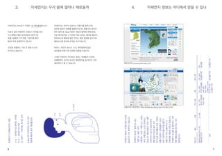 6 7 
미세먼지는 WHO가 지정한 1급 발암물질입니다! 
지금과 같은 미세먼지 오염도가 지속될 경우 
수도권에서 매년 초과사망자 2만여 명, 
호흡기질환자 1만 여명, 기관지염 환자 
80만 여명 발생한다고 합니다. 
건강을 위협하는 가장 큰 영향 요소로 
부각되고 있습니다. 
미세먼지는 피부의 모공이나 호흡기를 통해 인체 
내부로 들어가 질병을 발생시키는데, 호흡기로 들어간 
먼지 입자 중 10㎛ 이상은 코털과 점막에 의해 90% 
이상 제거되지만 그 이하의 작은 입자는 폐포로 들어가 
침착되는데 폐포에 쌓인 먼지는 염증 반응을 일으키며 
활성산소를 생산해 조직을 괴사시킵니다. 
특히나, 어린이·청소년, 노인, 환자들에게 일반 
성인들에 비해 더욱 유해한 영향을 미칩니다. 
그래서 미세먼지 주의보와 경보는 학생들의 건강에 
유해영향이 크므로 권고한 대응방안을 잘 따르는 것이 
필요하다고 할 수 있습니다. 에어코리아 www.airkorea.or.kr 
서울시대기환경정보 http://cleanair.seoul.go.kr/main.htm 
미세먼지가 인체에 미치는 영향 
① 눈 ― 알레르기성 결막염, 각막염 
② 코 ― 알레르기성 비염 
③ 기관지 ― 기관지염, 폐기종, 천식 
2.5㎛ 미만 미세먼지는 폐 속 깊이 
침투해 폐포에 흡착, 폐포를 손상 
미세먼지 예보는 아래와 같이 5개의 
등급으로 나눠 발표하고 있습니다. 
미세먼지 등급은 ‘좋음’(0~30), 
‘보통’(31~80), ‘약간 
나쁨’(81~120), ‘나쁨’(121~200), 
‘매우 나쁨’(201~)으로 분류하고 
있습니다. 예보내용이 “약간 나쁨“ 
이상이거나 실시간 농도(민감군 
영향 등급 이상)가 높은 경우 
대기오염 취약계층(노약자, 어린이, 
호흡기질환자, 심폐질환자 등)의 
경우 가급적 외출시간을 줄이고, 
외출 시는 마스크(황사마스크 
인증상품) 착용을 권하고 있습니다. 
미세먼지 농도를 잘 확인하고 그에 
따른 행동요령을 준수하는 것이 
중요합니다. 
3. 미세먼지는 우리 몸에 얼마나 해로울까 4. 미세먼지 정보는 어디에서 얻을 수 있나 
① 눈 
② 코 
③ 기관지 
예보구간 
예측농도(㎍/㎥·일) 
행동요령 노약자 
일반 
좋음 
0~30 
― 
― 
보통 
31~80 
― 
― 
약간 나쁨 
81~120 
장시간 실외활동 
가급적 자제 
― 
나쁨 
121~200 
무리한 실외활동 
자제 요청 
(특히 호흡기, 
심질환자, 노약자) 
장시간 무리한 
실외활동 자제 
매우 나쁨 
201~300 
실외활동 제한 
실외활동 자제 
301~ 
실내생활 
실외활동 자제 
 