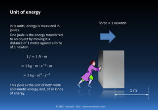 © ABCC Australia 2015 www.new-physics.com
Unit of energy
in SI units, energy is measured in
joules.
One joule is the energy transferred
to an object by moving it a
distance of 1 metre against a force
of 1 newton.
1 𝐽𝐽 = 1 𝑁𝑁 ∙ 𝑚𝑚
= 1 𝑘𝑘𝑘𝑘 ∙ 𝑚𝑚 ∙ 𝑠𝑠−2
∙ 𝑚𝑚
= 1 𝑘𝑘𝑘𝑘 ∙ 𝑚𝑚2
∙ 𝑠𝑠−2
This joule is the unit of both work
and kinetic energy, and, of all kinds
of energy.
1 m
Force = 1 newton
 
