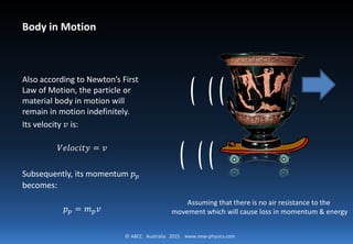 © ABCC Australia 2015 www.new-physics.com
Body in Motion
Also according to Newton’s First
Law of Motion, the particle or
material body in motion will
remain in motion indefinitely.
Its velocity 𝑣𝑣 is:
𝑉𝑉𝑉𝑉𝑉𝑉𝑉𝑉𝑉𝑉𝑉𝑉𝑉𝑉𝑉𝑉 = 𝑣𝑣
Subsequently, its momentum 𝑝𝑝𝑝𝑝
becomes:
𝑝𝑝𝑝𝑝 = 𝑚𝑚𝑝𝑝 𝑣𝑣
Assuming that there is no air resistance to the
movement which will cause loss in momentum & energy
 