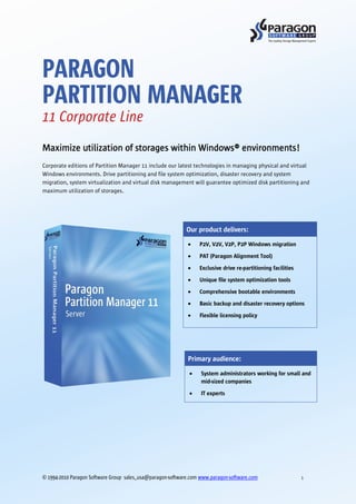 PARAGON
PARTITION MANAGER
11 Corporate Line
Maximize utilization of storages within Windows® environments!
Corporate editions of Partition Manager 11 include our latest technologies in managing physical and virtual
Windows environments. Drive partitioning and file system optimization, disaster recovery and system
migration, system virtualization and virtual disk management will guarantee optimized disk partitioning and
maximum utilization of storages.




                                                            Our product delivers:
                                                                 P2V, V2V, V2P, P2P Windows migration
                                                                 PAT (Paragon Alignment Tool)

                                                                 Exclusive drive re-partitioning facilities
                                                                 Unique file system optimization tools
                                                                 Comprehensive bootable environments
                                                                 Basic backup and disaster recovery options
                                                                 Flexible licensing policy




                                                            Primary audience:
                                                                  System administrators working for small and
                                                                  mid-sized companies
                                                                  IT experts




© 1994-2010 Paragon Software Group sales_usa@paragon-software.com www.paragon-software.com                    1
 