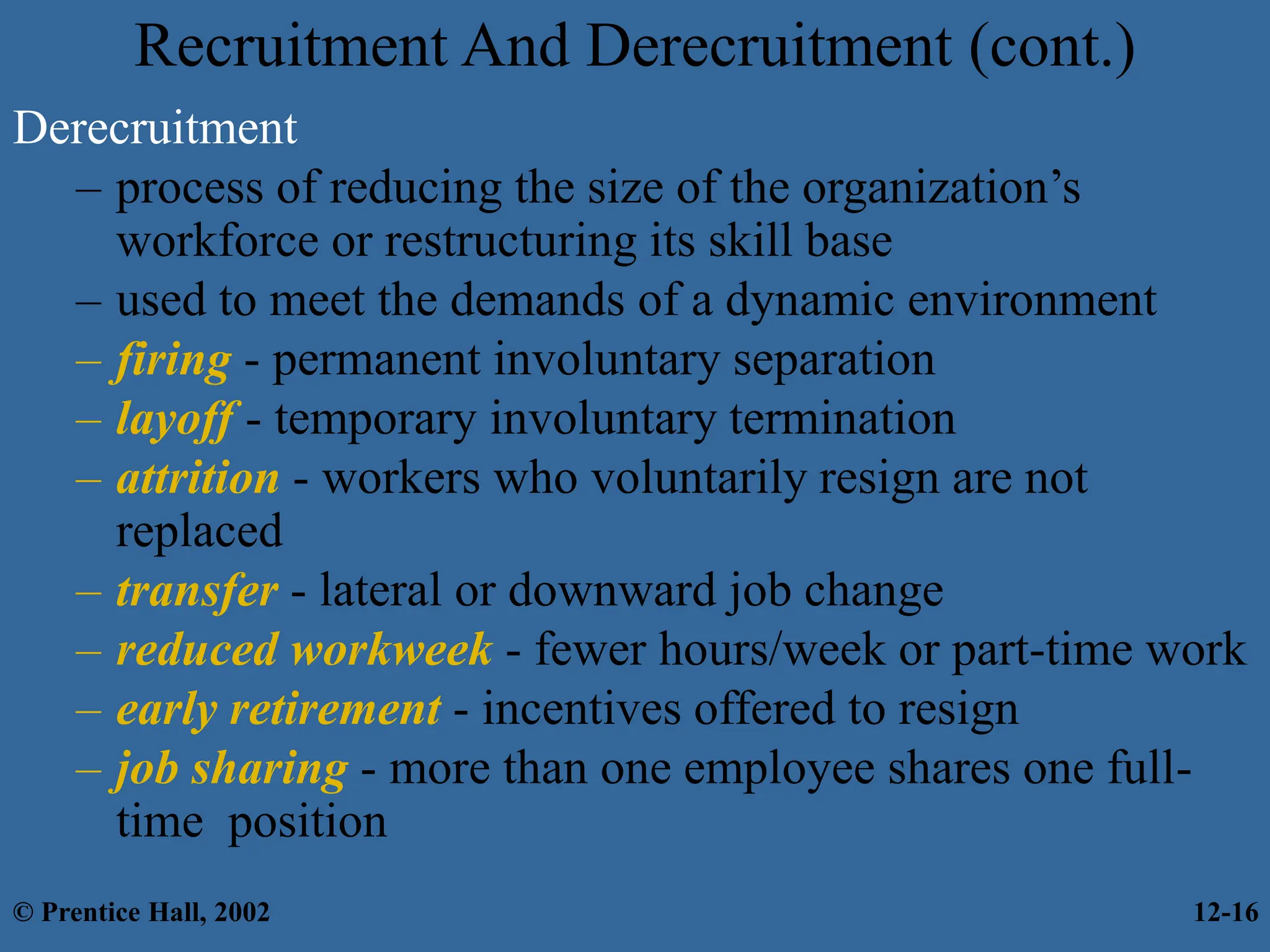 Recruitment And Derecruitment (cont.)
Derecruitment
– process of reducing the size of the organization’s
workforce or restructuring its skill base
– used to meet the demands of a dynamic environment
– firing - permanent involuntary separation
– layoff - temporary involuntary termination
– attrition - workers who voluntarily resign are not
replaced
– transfer - lateral or downward job change
– reduced workweek - fewer hours/week or part-time work
– early retirement - incentives offered to resign
– job sharing - more than one employee shares one full-
time position
© Prentice Hall, 2002 12-16
 