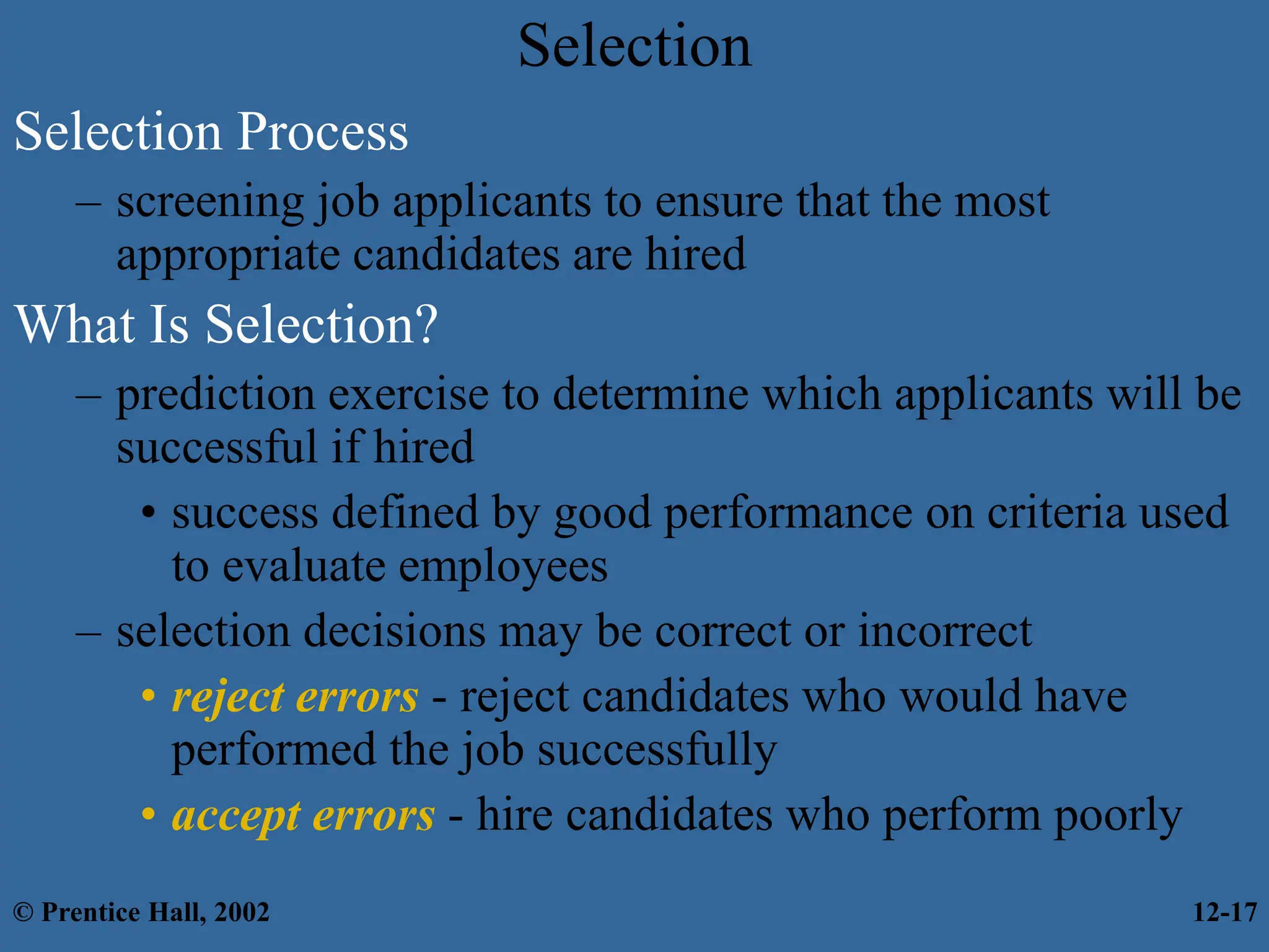 Selection
Selection Process
– screening job applicants to ensure that the most
appropriate candidates are hired
What Is Selection?
– prediction exercise to determine which applicants will be
successful if hired
• success defined by good performance on criteria used
to evaluate employees
– selection decisions may be correct or incorrect
• reject errors - reject candidates who would have
performed the job successfully
• accept errors - hire candidates who perform poorly
© Prentice Hall, 2002 12-17
 