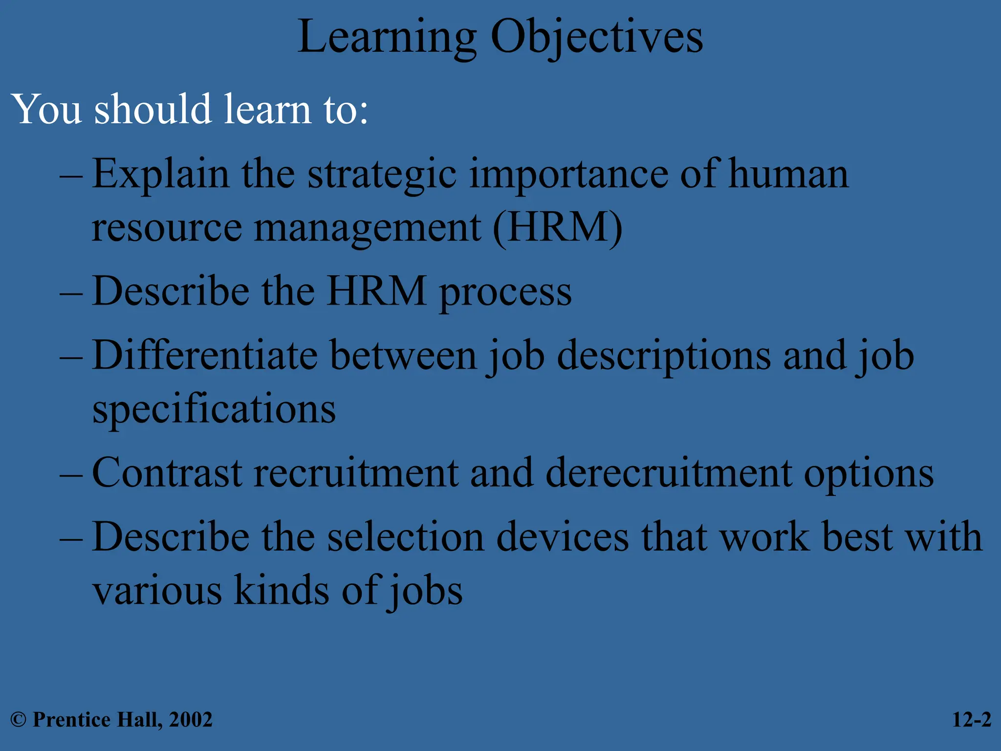 Learning Objectives
You should learn to:
– Explain the strategic importance of human
resource management (HRM)
– Describe the HRM process
– Differentiate between job descriptions and job
specifications
– Contrast recruitment and derecruitment options
– Describe the selection devices that work best with
various kinds of jobs
© Prentice Hall, 2002 12-2
 