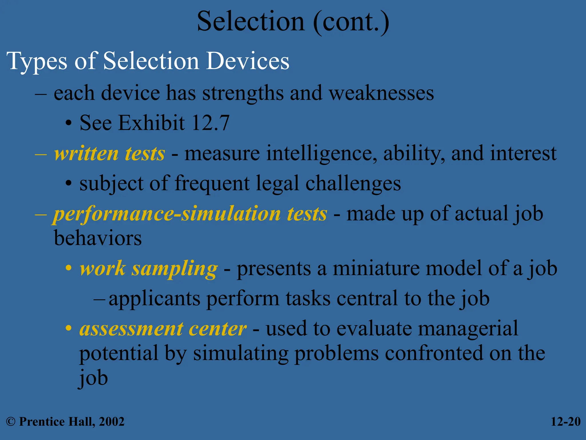 Selection (cont.)
Types of Selection Devices
– each device has strengths and weaknesses
• See Exhibit 12.7
– written tests - measure intelligence, ability, and interest
• subject of frequent legal challenges
– performance-simulation tests - made up of actual job
behaviors
• work sampling - presents a miniature model of a job
–applicants perform tasks central to the job
• assessment center - used to evaluate managerial
potential by simulating problems confronted on the
job
© Prentice Hall, 2002 12-20
 