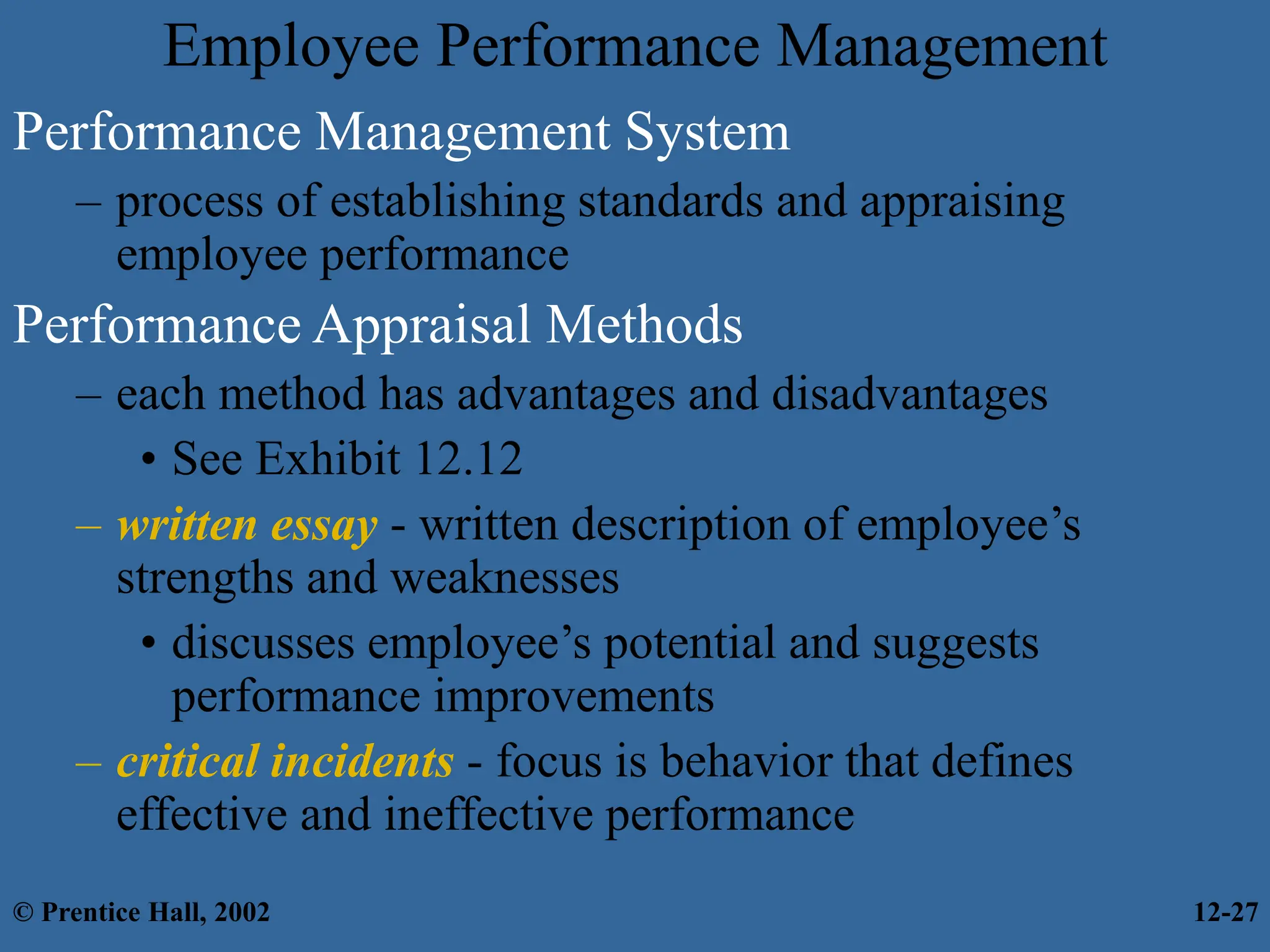 Employee Performance Management
Performance Management System
– process of establishing standards and appraising
employee performance
Performance Appraisal Methods
– each method has advantages and disadvantages
• See Exhibit 12.12
– written essay - written description of employee’s
strengths and weaknesses
• discusses employee’s potential and suggests
performance improvements
– critical incidents - focus is behavior that defines
effective and ineffective performance
© Prentice Hall, 2002 12-27
 