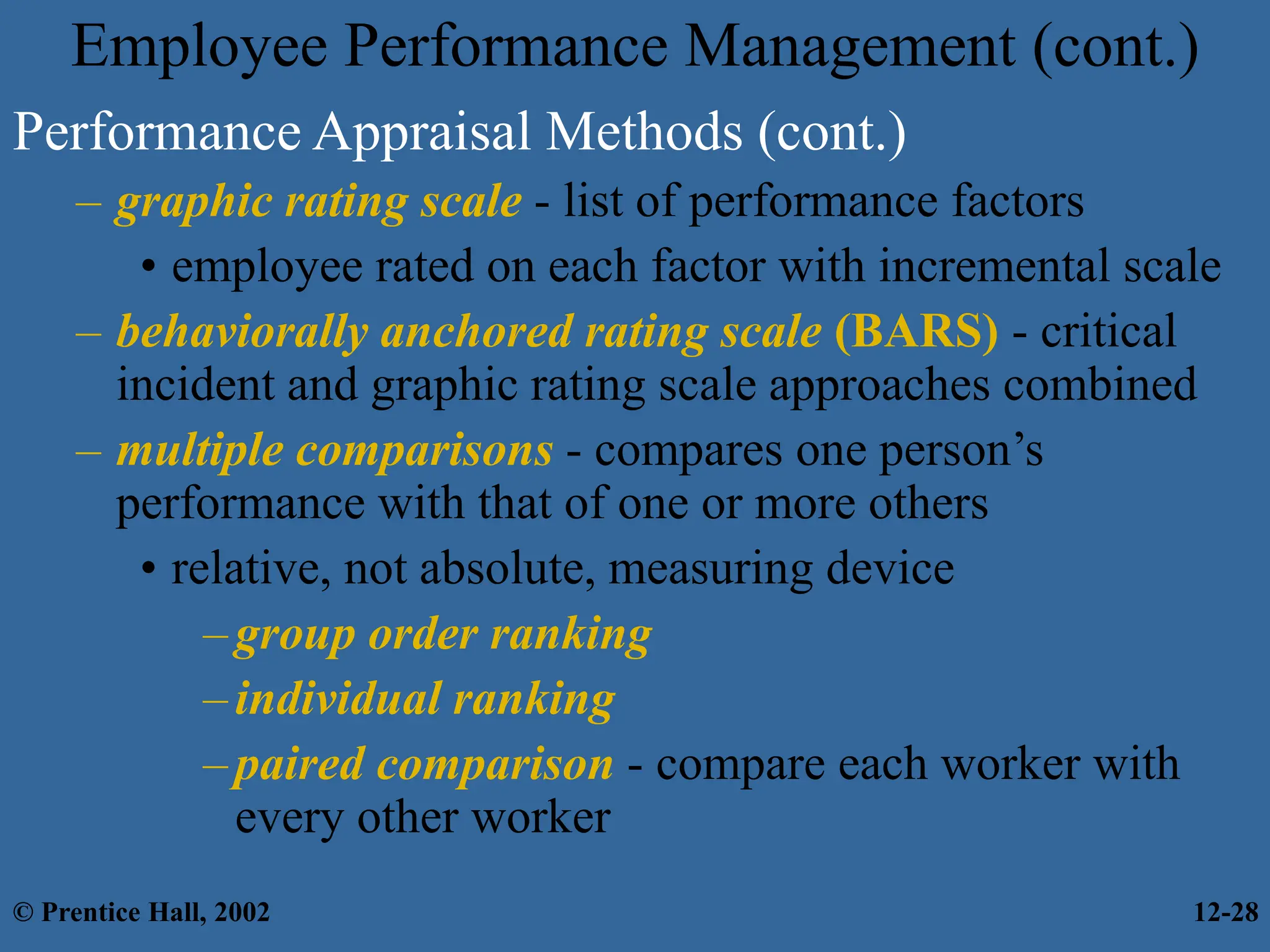 Employee Performance Management (cont.)
Performance Appraisal Methods (cont.)
– graphic rating scale - list of performance factors
• employee rated on each factor with incremental scale
– behaviorally anchored rating scale (BARS) - critical
incident and graphic rating scale approaches combined
– multiple comparisons - compares one person’s
performance with that of one or more others
• relative, not absolute, measuring device
–group order ranking
–individual ranking
–paired comparison - compare each worker with
every other worker
© Prentice Hall, 2002 12-28
 