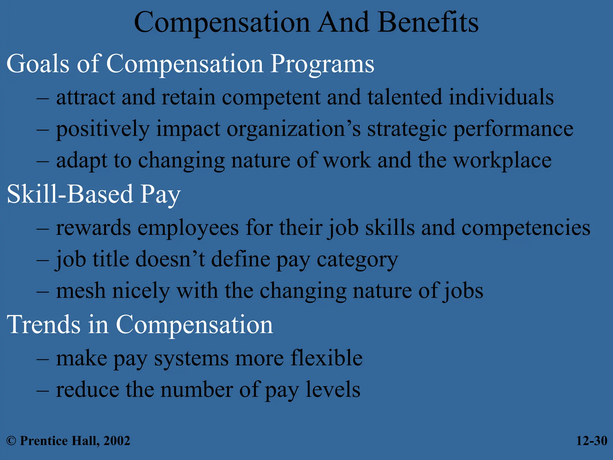 Compensation And Benefits
Goals of Compensation Programs
– attract and retain competent and talented individuals
– positively impact organization’s strategic performance
– adapt to changing nature of work and the workplace
Skill-Based Pay
– rewards employees for their job skills and competencies
– job title doesn’t define pay category
– mesh nicely with the changing nature of jobs
Trends in Compensation
– make pay systems more flexible
– reduce the number of pay levels
© Prentice Hall, 2002 12-30
 