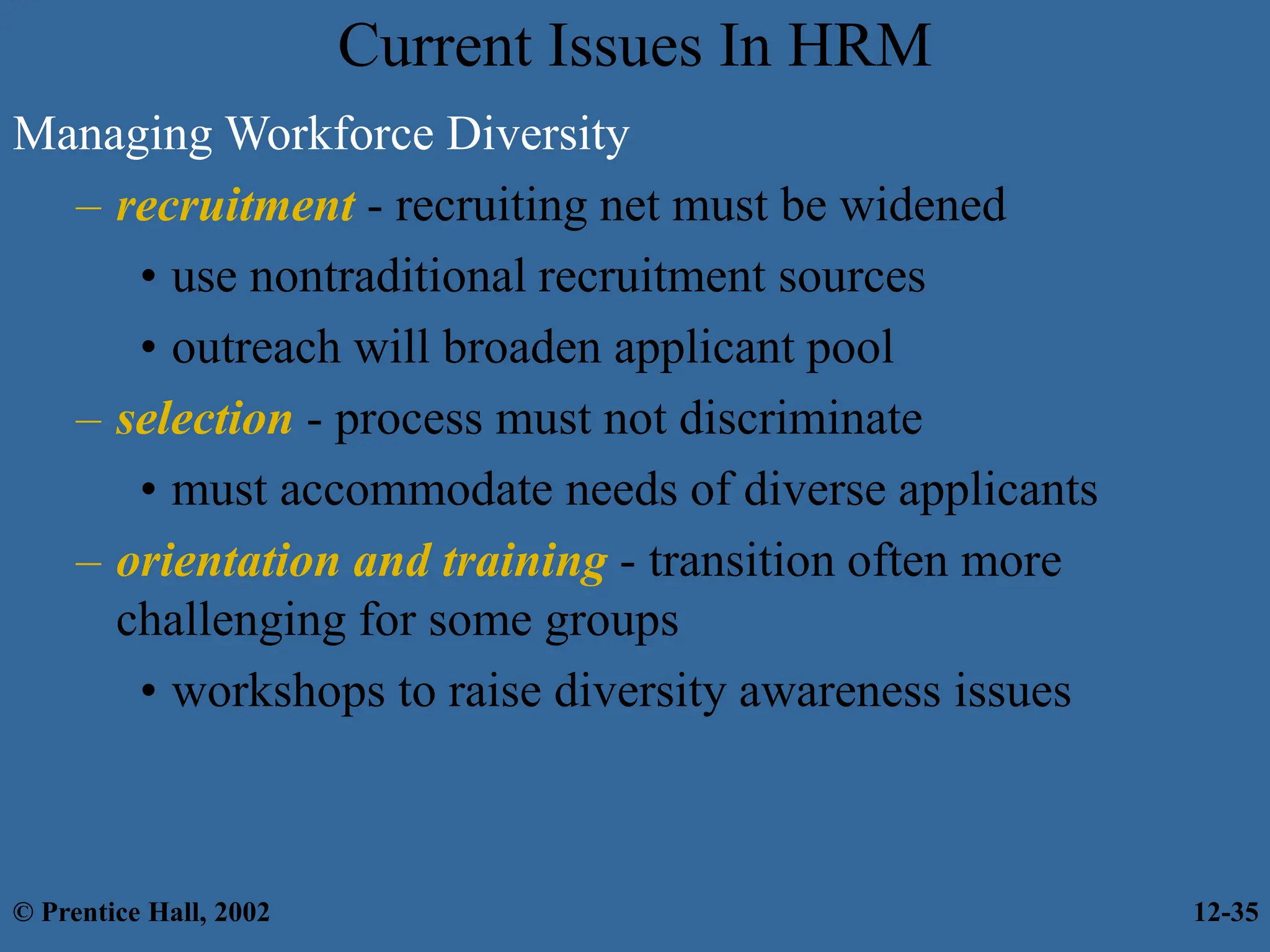 Current Issues In HRM
Managing Workforce Diversity
– recruitment - recruiting net must be widened
• use nontraditional recruitment sources
• outreach will broaden applicant pool
– selection - process must not discriminate
• must accommodate needs of diverse applicants
– orientation and training - transition often more
challenging for some groups
• workshops to raise diversity awareness issues
© Prentice Hall, 2002 12-35
 