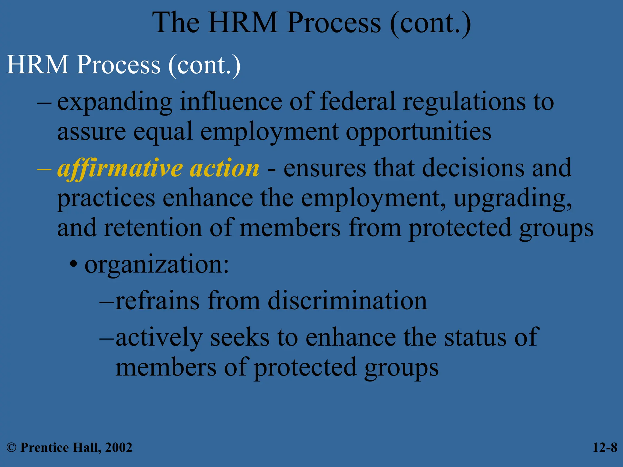 The HRM Process (cont.)
HRM Process (cont.)
– expanding influence of federal regulations to
assure equal employment opportunities
– affirmative action - ensures that decisions and
practices enhance the employment, upgrading,
and retention of members from protected groups
• organization:
–refrains from discrimination
–actively seeks to enhance the status of
members of protected groups
© Prentice Hall, 2002 12-8
 