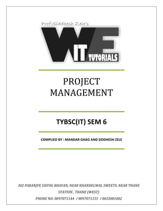 PROJECT
MANAGEMENT
TYBSC(IT) SEM 6
COMPLIED BY : MANDAR GHAG AND SIDDHESH ZELE
302 PARANJPE UDYOG BHAVAN, NEAR KHANDELWAL SWEETS, NEAR THANE
STATION , THANE (WEST)
PHONE NO: 8097071144 / 8097071155 / 8655081002
 