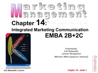 Chapter 14 - slide 1
Copyright © 2010 Pearson Education, Inc.
Publishing as Prentice Hall
Presented By:
S.M. Misbauddin
Lecturer, Management
BBA (KU), MBA (Leipzig Uni, Germany)
Chapter 14:
Integrated Marketing Communication
EMBA 2B+2C
S.M. Misbauddin, Lecturer,
 